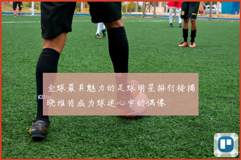 全球最具魅力的足球明星排行榜揭晓谁将成为球迷心中的偶像