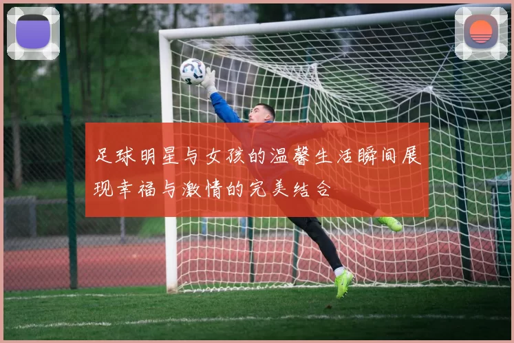 足球明星与女孩的温馨生活瞬间展现幸福与激情的完美结合