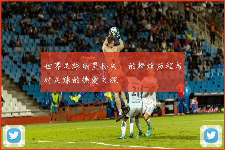 世界足球明星孙兴慜的辉煌历程与对足球的热爱之旅