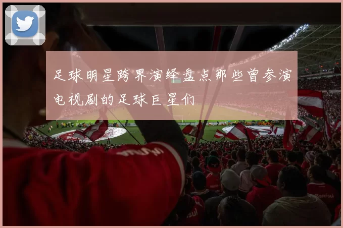 足球明星跨界演绎盘点那些曾参演电视剧的足球巨星们