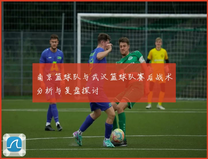 南京篮球队与武汉篮球队赛后战术分析与复盘探讨