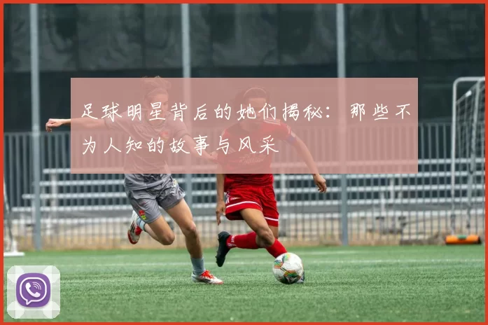 足球明星背后的她们揭秘：那些不为人知的故事与风采