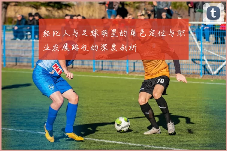 经纪人与足球明星的角色定位与职业发展路径的深度剖析