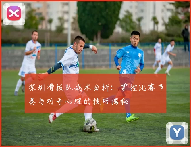 深圳滑板队战术分析：掌控比赛节奏与对手心理的技巧揭秘