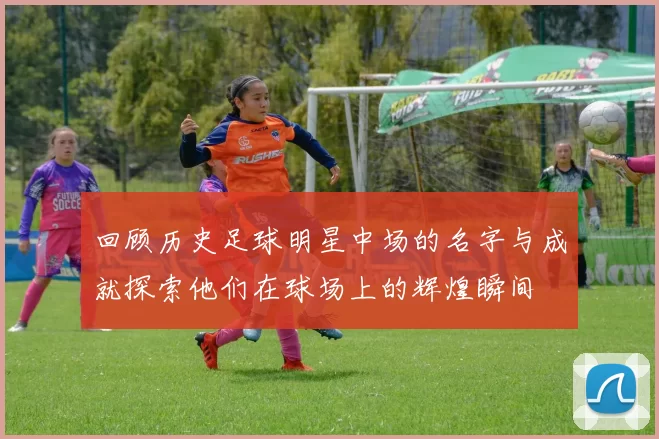 回顾历史足球明星中场的名字与成就探索他们在球场上的辉煌瞬间