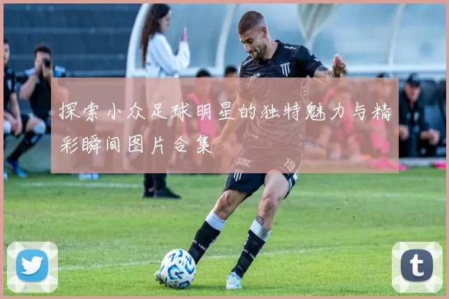 探索小众足球明星的独特魅力与精彩瞬间图片合集