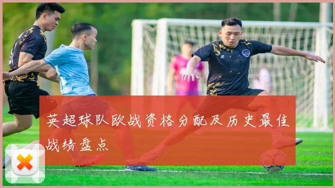 英超球队欧战资格分配及历史最佳战绩盘点
