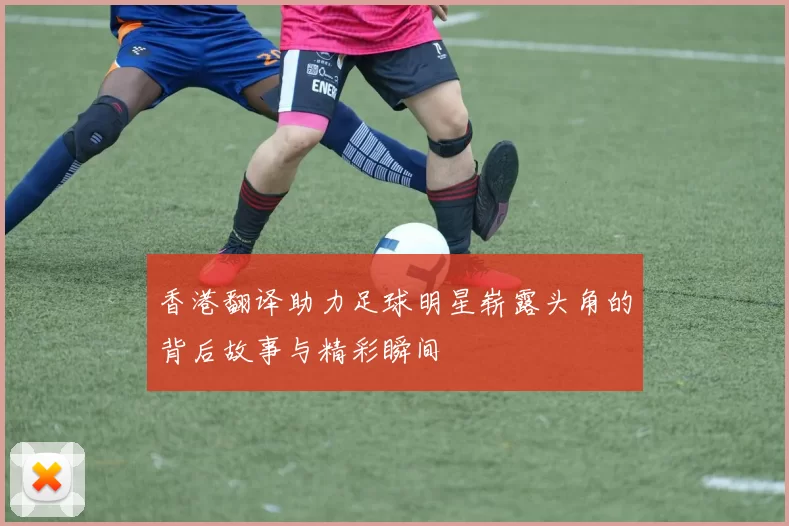香港翻译助力足球明星崭露头角的背后故事与精彩瞬间