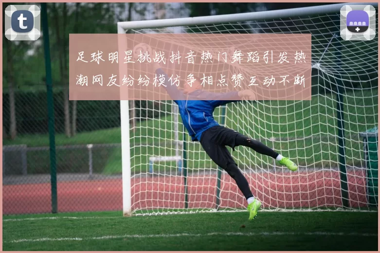足球明星挑战抖音热门舞蹈引发热潮网友纷纷模仿争相点赞互动不断