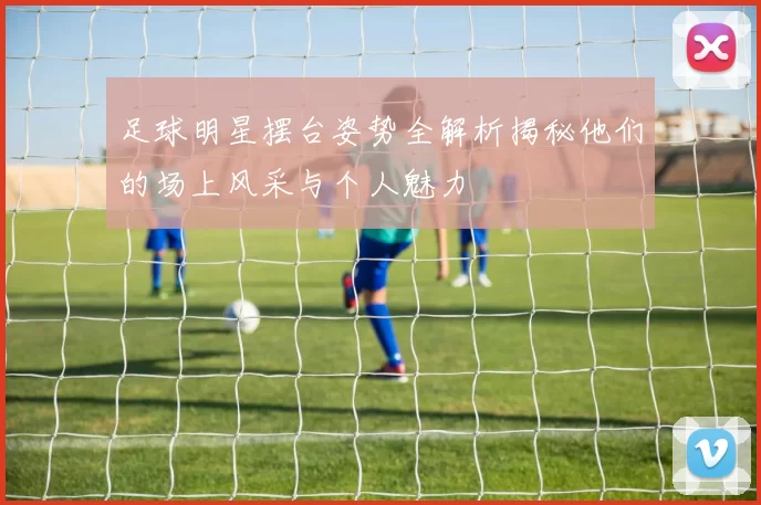 足球明星摆台姿势全解析揭秘他们的场上风采与个人魅力