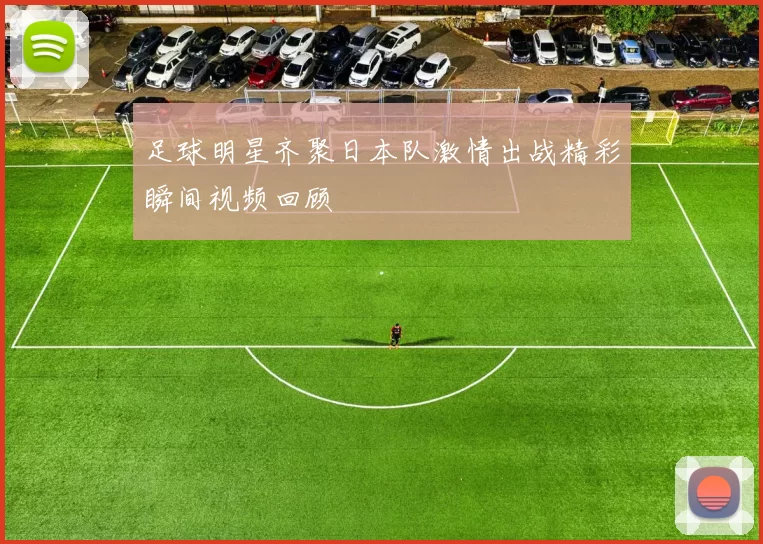 足球明星齐聚日本队激情出战精彩瞬间视频回顾