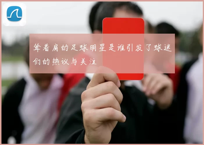 耸着肩的足球明星是谁引发了球迷们的热议与关注