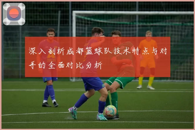 深入剖析成都篮球队技术特点与对手的全面对比分析