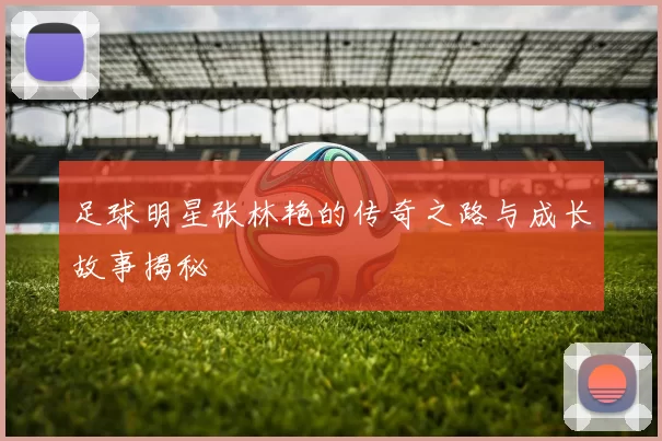 足球明星张林艳的传奇之路与成长故事揭秘