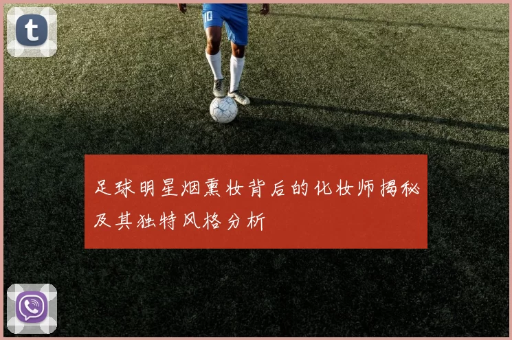 足球明星烟熏妆背后的化妆师揭秘及其独特风格分析