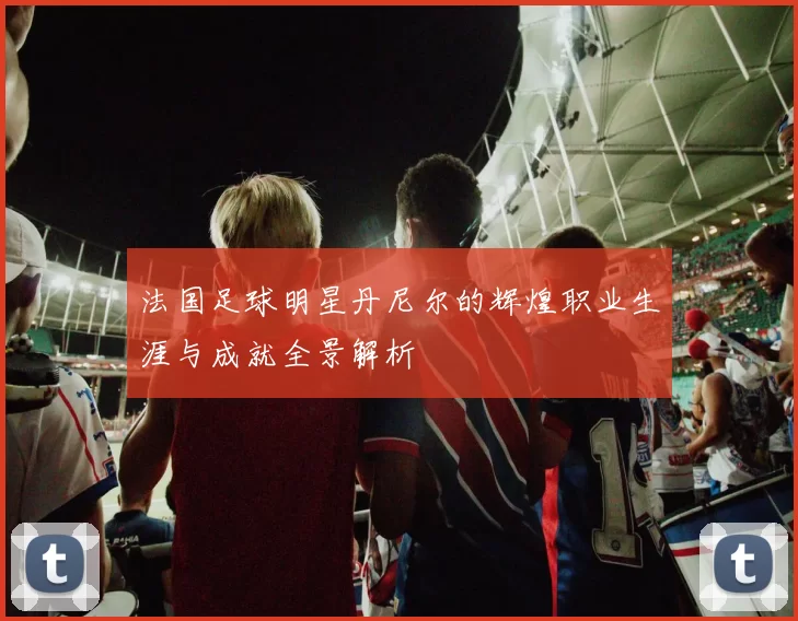 法国足球明星丹尼尔的辉煌职业生涯与成就全景解析