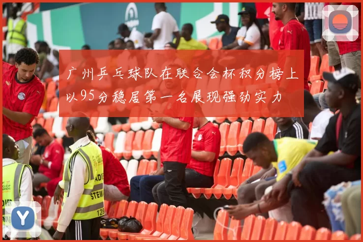 广州乒乓球队在联合会杯积分榜上以95分稳居第一名展现强劲实力