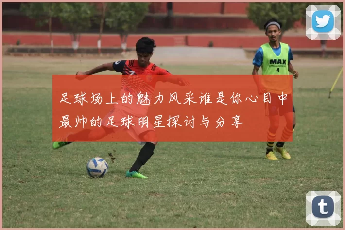 足球场上的魅力风采谁是你心目中最帅的足球明星探讨与分享