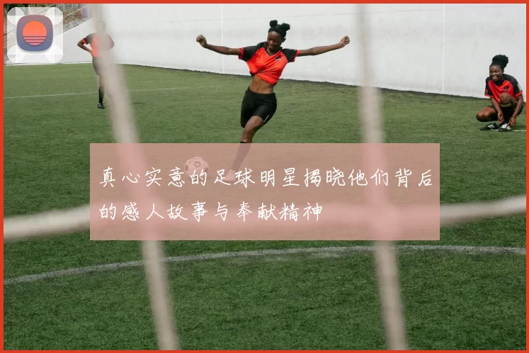 真心实意的足球明星揭晓他们背后的感人故事与奉献精神