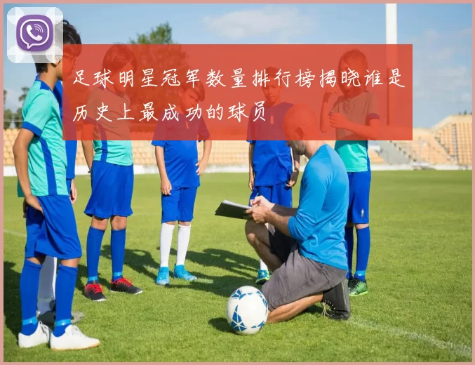 足球明星冠军数量排行榜揭晓谁是历史上最成功的球员