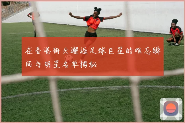 在香港街头邂逅足球巨星的难忘瞬间与明星名单揭秘