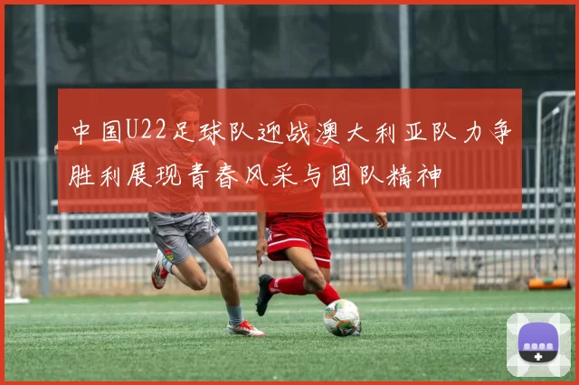 中国U22足球队迎战澳大利亚队力争胜利展现青春风采与团队精神