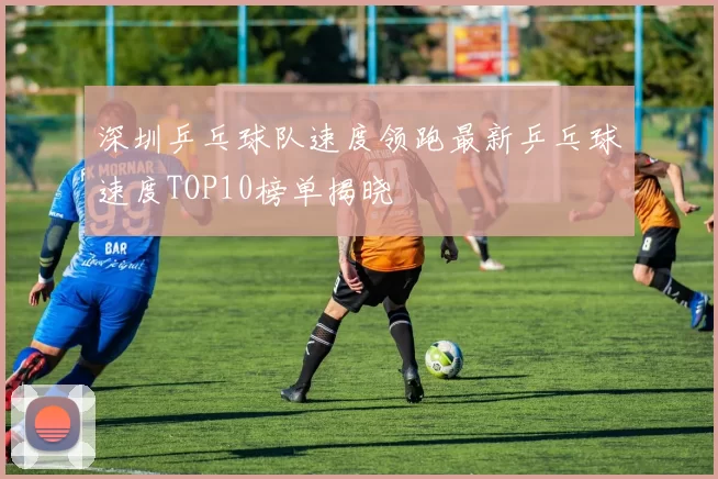深圳乒乓球队速度领跑最新乒乓球速度TOP10榜单揭晓