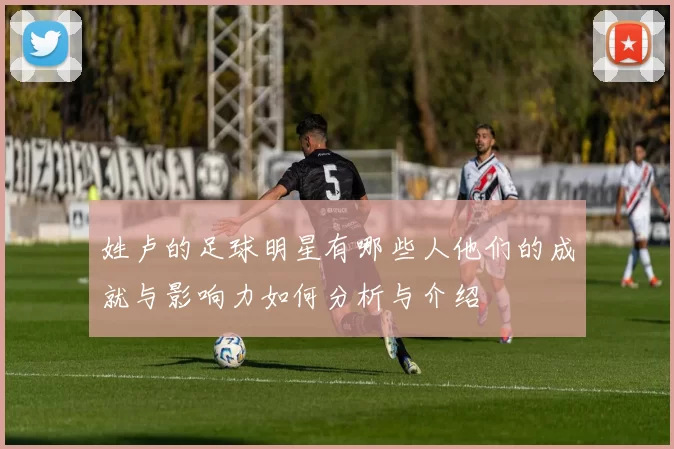 姓卢的足球明星有哪些人他们的成就与影响力如何分析与介绍