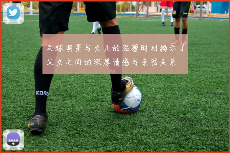 足球明星与女儿的温馨时刻揭示了父女之间的深厚情感与亲密关系