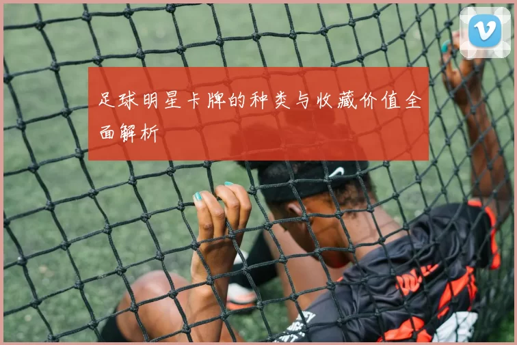 足球明星卡牌的种类与收藏价值全面解析