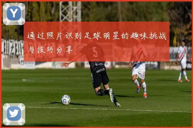 通过照片识别足球明星的趣味挑战与技巧分享