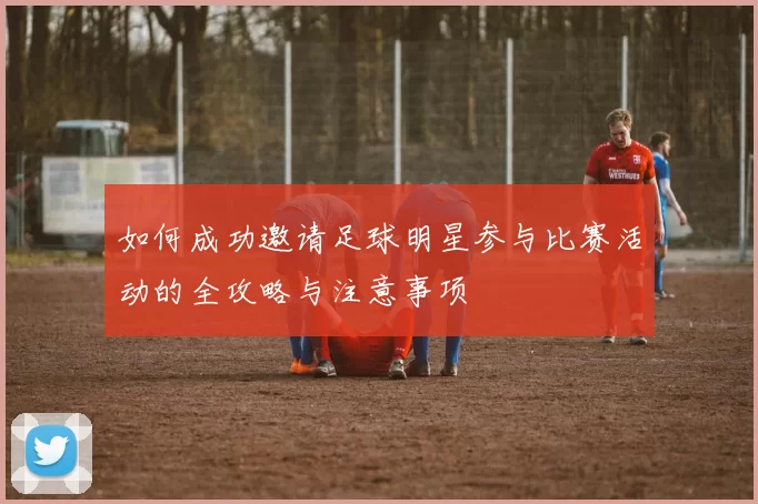 如何成功邀请足球明星参与比赛活动的全攻略与注意事项
