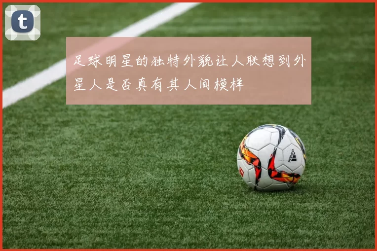 足球明星的独特外貌让人联想到外星人是否真有其人间模样