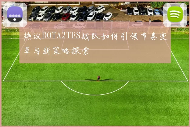 热议DOTA2TES战队如何引领节奏变革与新策略探索