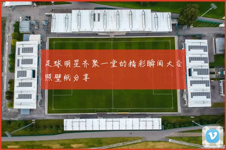 足球明星齐聚一堂的精彩瞬间大合照壁纸分享