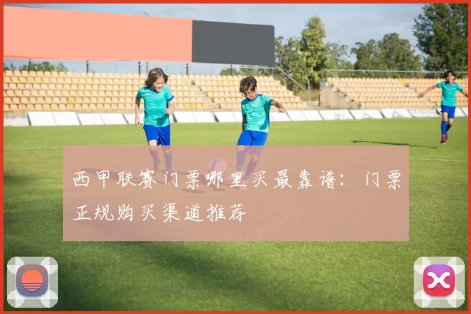 西甲联赛门票哪里买最靠谱：门票正规购买渠道推荐