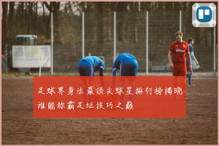 足球界身法最顶尖球星排行榜揭晓谁能称霸足坛技巧之巅