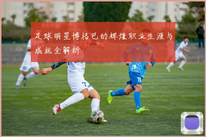 足球明星博格巴的辉煌职业生涯与成就全解析