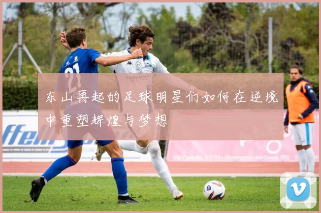 东山再起的足球明星们如何在逆境中重塑辉煌与梦想