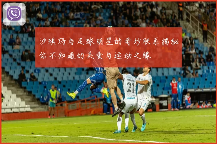 沙琪玛与足球明星的奇妙联系揭秘你不知道的美食与运动之缘