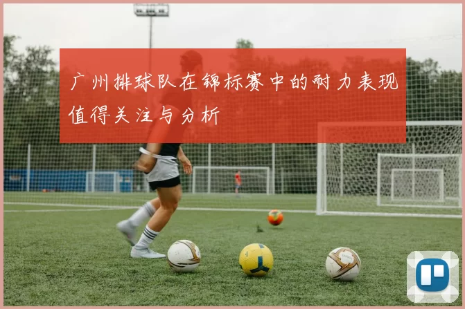 广州排球队在锦标赛中的耐力表现值得关注与分析