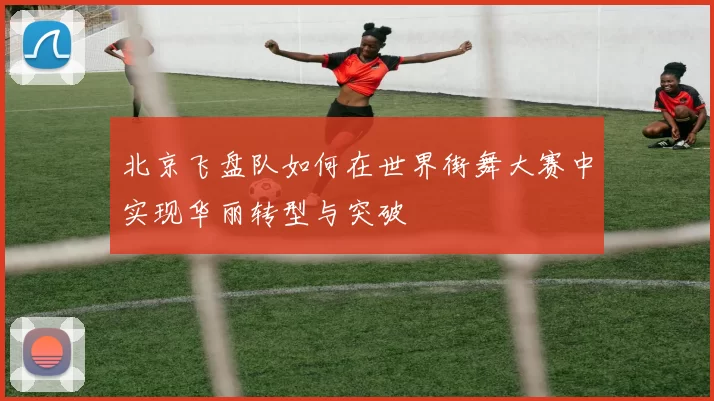 北京飞盘队如何在世界街舞大赛中实现华丽转型与突破