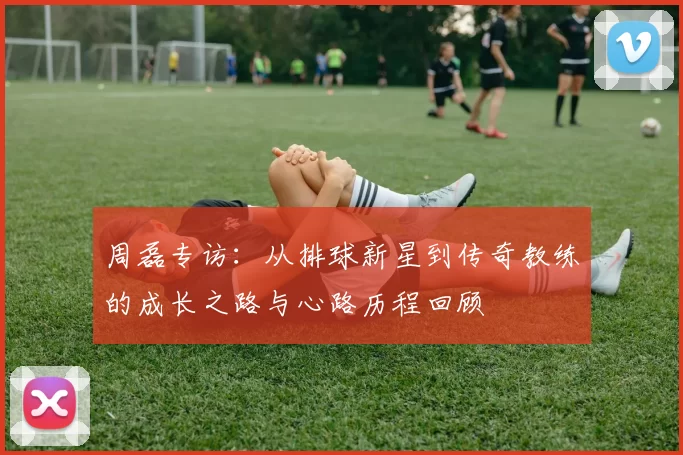 周磊专访：从排球新星到传奇教练的成长之路与心路历程回顾