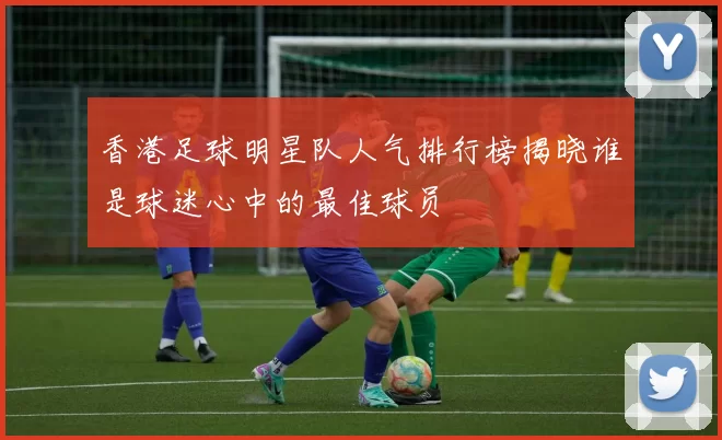香港足球明星队人气排行榜揭晓谁是球迷心中的最佳球员