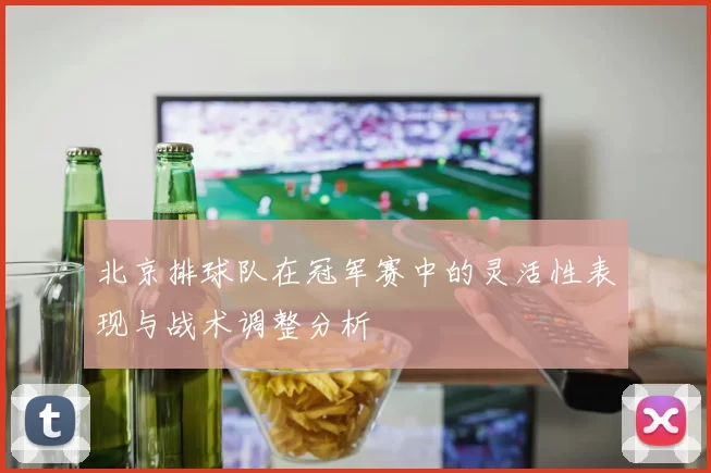 北京排球队在冠军赛中的灵活性表现与战术调整分析