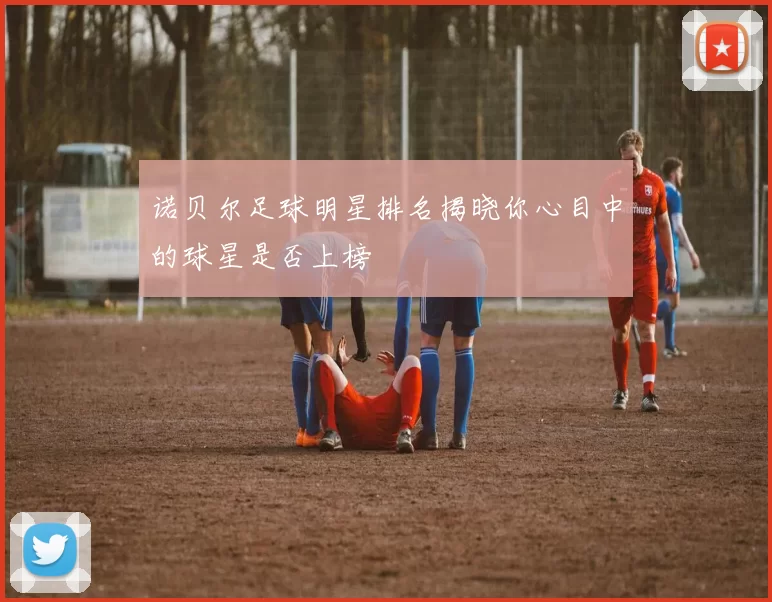诺贝尔足球明星排名揭晓你心目中的球星是否上榜