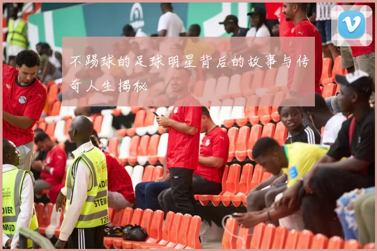 不踢球的足球明星背后的故事与传奇人生揭秘