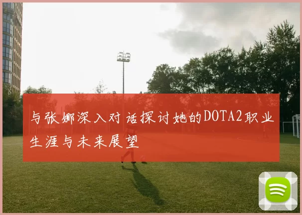 与张娜深入对话探讨她的DOTA2职业生涯与未来展望