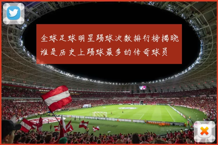 全球足球明星踢球次数排行榜揭晓谁是历史上踢球最多的传奇球员