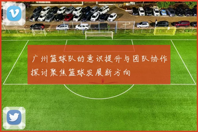 广州篮球队的意识提升与团队协作探讨聚焦篮球发展新方向